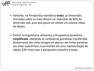 Universidade Federal Fluminense
Escola de Engenharia - TDT
 Portanto, na Perspectiva Isométrica exata, as dimensões
marcadas sobre os eixos devem ser reduzidas de 82% da
dimensão real, para que possa ser obtido um volume exato
do objeto.
 Porém na Engenharia utilizamos a Perspectiva Isométrica
simplificada, adotando as verdadeiras grandezas transferidas
diretamente das vistas ortogonais apenas nas linhas paralelas
aos eixos isométricos, acarretando em uma representação do
objeto 23% maior que a perspectiva isométrica exata.
Perspectiva Isométrica
 