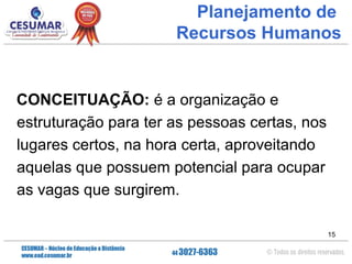 Planejamento de
Recursos Humanos

CONCEITUAÇÃO: é a organização e
estruturação para ter as pessoas certas, nos
lugares certos, na hora certa, aproveitando
aquelas que possuem potencial para ocupar
as vagas que surgirem.
15

 