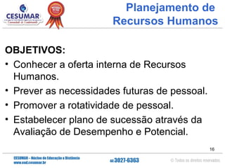 Planejamento de
Recursos Humanos
OBJETIVOS:
• Conhecer a oferta interna de Recursos
Humanos.
• Prever as necessidades futuras de pessoal.
• Promover a rotatividade de pessoal.
• Estabelecer plano de sucessão através da
Avaliação de Desempenho e Potencial.
16

 