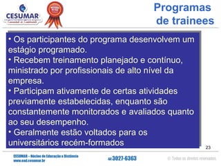 Programas
de trainees
Os participantes do programa desenvolvem um
•• Os participantes do programa desenvolvem um
estágio programado.
estágio programado.
Recebem treinamento planejado e contínuo,
•• Recebem treinamento planejado e contínuo,
ministrado por profissionais de alto nível da
ministrado por profissionais de alto nível da
empresa.
empresa.
Participam ativamente de certas atividades
•• Participam ativamente de certas atividades
previamente estabelecidas, enquanto são
previamente estabelecidas, enquanto são
constantemente monitorados e avaliados quanto
constantemente monitorados e avaliados quanto
ao seu desempenho.
ao seu desempenho.
Geralmente estão voltados para os
•• Geralmente estão voltados para os
universitários recém-formados
universitários recém-formados

23

 