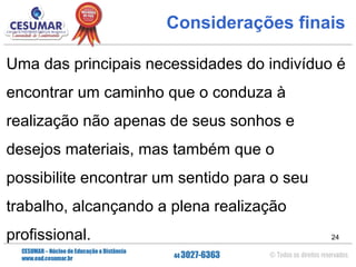 Considerações finais
Uma das principais necessidades do indivíduo é
encontrar um caminho que o conduza à
realização não apenas de seus sonhos e
desejos materiais, mas também que o
possibilite encontrar um sentido para o seu
trabalho, alcançando a plena realização
profissional.

24

 