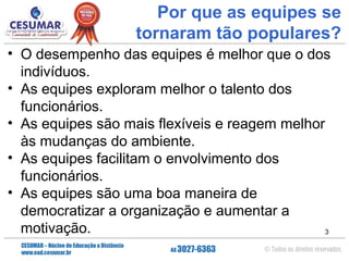 Por que as equipes se
tornaram tão populares?
• O desempenho das equipes é melhor que o dos
indivíduos.
• As equipes exploram melhor o talento dos
funcionários.
• As equipes são mais flexíveis e reagem melhor
às mudanças do ambiente.
• As equipes facilitam o envolvimento dos
funcionários.
• As equipes são uma boa maneira de
democratizar a organização e aumentar a
motivação.
3

 