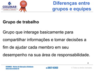 Diferenças entre
grupos e equipes
Grupo de trabalho
Grupo que interage basicamente para
compartilhar informações e tomar decisões a
fim de ajudar cada membro em seu
desempenho na sua área de responsabilidade.
4

 