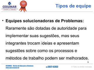 Tipos de equipe
• Equipes solucionadoras de Problemas:
Raramente são dotadas de autoridade para
implementar suas sugestões, mas seus
integrantes trocam ideias e apresentam
sugestões sobre como os processos e
métodos de trabalho podem ser melhorados.
9

 