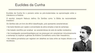 Euclides da Cunha
Euclides da Cunha foi o pioneiro entre os pré-modernistas na aproximação entre a
Literatura e a história.
O escritor Joaquim Nabuco definiu Os Sertões como “a Bíblia da nacionalidade
brasileira”.
Os Sertões são um livro de difícil classificação, pois apresenta características:
de texto literário por captar a sinceridade da alma simples e leal do sertanejo;
de tratado científico por analisar as características do solo do sertão nordestino;
de investigação socioantropológica por se preocupar em caracterizar minuciosamente
o sertanejo ou explicar a gênese de Antônio Conselheiro como líder messiânico;
de matéria jornalística por registrar em detalhes as lutas entre as tropas oficiais e os
revoltosos.
 