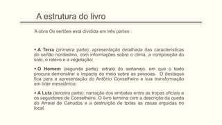 A estrutura do livro
A obra Os sertões está dividida em três partes:
 A Terra (primeira parte): apresentação detalhada das características
do sertão nordestino, com informações sobre o clima, a composição do
solo, o relevo e a vegetação;
 O Homem (segunda parte): retrato do sertanejo, em que o texto
procura demonstrar o impacto do meio sobre as pessoas. O destaque
fica para a apresentação do Antônio Conselheiro e sua transformação
em líder messiânico;
 A Luta (terceira parte): narração dos embates entre as tropas oficiais e
os seguidores de Conselheiro. O livro termina com a descrição da queda
do Arraial de Canudos e a destruição de todas as casas erguidas no
local.
 
