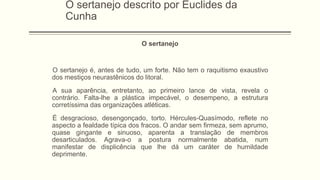 O sertanejo descrito por Euclides da
Cunha
O sertanejo
O sertanejo é, antes de tudo, um forte. Não tem o raquitismo exaustivo
dos mestiços neurastênicos do litoral.
A sua aparência, entretanto, ao primeiro lance de vista, revela o
contrário. Falta-lhe a plástica impecável, o desempeno, a estrutura
corretíssima das organizações atléticas.
É desgracioso, desengonçado, torto. Hércules-Quasímodo, reflete no
aspecto a fealdade típica dos fracos. O andar sem firmeza, sem aprumo,
quase gingante e sinuoso, aparenta a translação de membros
desarticulados. Agrava-o a postura normalmente abatida, num
manifestar de displicência que lhe dá um caráter de humildade
deprimente.
 