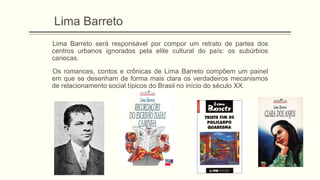 Lima Barreto
Lima Barreto será responsável por compor um retrato de partes dos
centros urbanos ignorados pela elite cultural do país: os subúrbios
cariocas.
Os romances, contos e crônicas de Lima Barreto compõem um painel
em que se desenham de forma mais clara os verdadeiros mecanismos
de relacionamento social típicos do Brasil no início do século XX.
 