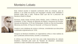 Monteiro Lobato
Este notável escritor é bastante conhecido entre as crianças, pois se
dedicou a um estilo de escrita com linguagem simples onde realidade e
fantasia estão lado a lado. Pode-se dizer que ele foi o precursor da
literatura infantil no Brasil.
Escreveu ainda outras incríveis obras infantis, como: A Menina do Nariz
Arrebitado, O Saci, Fábulas do Marquês de Rabicó, Aventuras do Príncipe,
Noivado de Narizinho, O Pó de Pirlimpimpim, Emília no País da Gramática,
Memórias da Emília, O Poço do Visconde e A Chave do Tamanho.
Urupês é uma coletânea de contos e crônicas, considerada sua obra-prima
e publicada originalmente em 1918.
Inaugura na literatura brasileira um regionalismo crítico e mais realista do
que o praticado anteriormente, durante o romantismo.
A crônica que dá título ao livro traz uma visão depreciativa do caboclo
brasileiro, chamado pelo autor de "fazedor de desertos", estereótipo
contrário à visão romântica dos autores modernistas.
 