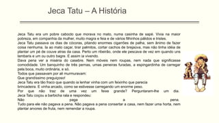 Jeca Tatu era um pobre caboclo que morava no mato, numa casinha de sapé. Vivia na maior
pobreza, em companhia da mulher, muito magra e feia e de vários filhinhos pálidos e tristes.
Jeca Tatu passava os dias de cócoras, pitando enormes cigarrões de palha, sem ânimo de fazer
coisa nenhuma. Ia ao mato caçar, tirar palmitos, cortar cachos de brejaúva, mas não tinha idéia de
plantar um pé de couve atras da casa. Perto um ribeirão, onde ele pescava de vez em quando uns
lambaris e um ou outro bagre. E assim ia vivendo.
Dava pena ver a miséria do casebre. Nem móveis nem roupas, nem nada que significasse
comodidade. Um banquinho de três pernas, umas peneiras furadas, a espingardinha de carregar
pela boca, muito ordinária, e só.
Todos que passavam por ali murmuravam:
Que grandíssimo preguiçoso!
Jeca Tatu era tão fraco que quando ia lenhar vinha com um feixinho que parecia
brincadeira. E vinha arcado, como se estivesse carregando um enorme peso.
Por que não traz de uma vez um feixe grande? Perguntaram-lhe um dia.
Jeca Tatu coçou a barbicha rala e respondeu:
Não paga a pena.
Tudo para ele não pagava a pena. Não pagava a pena consertar a casa, nem fazer uma horta, nem
plantar arvores de fruta, nem remendar a roupa.
Jeca Tatu – A História
 