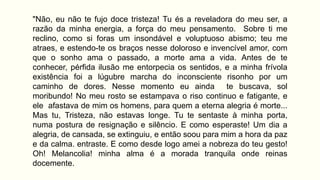 "Não, eu não te fujo doce tristeza! Tu és a reveladora do meu ser, a
razão da minha energia, a força do meu pensamento. Sobre ti me
reclino, como si foras um insondável e voluptuoso abismo; teu me
atraes, e estendo-te os braços nesse doloroso e invencível amor, com
que o sonho ama o passado, a morte ama a vida. Antes de te
conhecer, pérfida ilusão me entorpecia os sentidos, e a minha frívola
existência foi a lúgubre marcha do inconsciente risonho por um
caminho de dores. Nesse momento eu ainda te buscava, sol
moribundo! No meu rosto se estampava o riso continuo e fatigante, e
ele afastava de mim os homens, para quem a eterna alegria é morte...
Mas tu, Tristeza, não estavas longe. Tu te sentaste à minha porta,
numa postura de resignação e silêncio. E como esperaste! Um dia a
alegria, de cansada, se extinguiu, e então soou para mim a hora da paz
e da calma. entraste. E como desde logo amei a nobreza do teu gesto!
Oh! Melancolia! minha alma é a morada tranquila onde reinas
docemente.
 