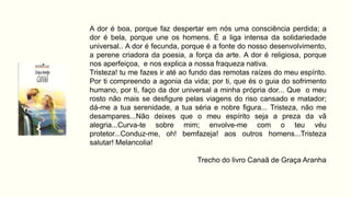 A dor é boa, porque faz despertar em nós uma consciência perdida; a
dor é bela, porque une os homens. É a liga intensa da solidariedade
universal.. A dor é fecunda, porque é a fonte do nosso desenvolvimento,
a perene criadora da poesia, a força da arte. A dor é religiosa, porque
nos aperfeiçoa, e nos explica a nossa fraqueza nativa.
Tristeza! tu me fazes ir até ao fundo das remotas raízes do meu espírito.
Por ti compreendo a agonia da vida; por ti, que és o guia do sofrimento
humano, por ti, faço da dor universal a minha própria dor... Que o meu
rosto não mais se desfigure pelas viagens do riso cansado e matador;
dá-me a tua serenidade, a tua séria e nobre figura... Tristeza, não me
desampares...Não deixes que o meu espírito seja a preza da vã
alegria...Curva-te sobre mim; envolve-me com o teu véu
protetor...Conduz-me, oh! bemfazeja! aos outros homens...Tristeza
salutar! Melancolia!
Trecho do livro Canaã de Graça Aranha
 