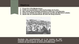 Objetivos
1. O que foi o Pré-Modernismo;
2. Como se caracterizou a obra de Euclides da Cunha;
3. Que retrato da sociedade brasileira é feito por Lima Barreto;
4. Como as cidades do interior aparecem na obra de Monteiro Lobato;
5. Quais são as características da obra de Graça Aranha.
Rendição dos conselheiristas em 2 de outubro de 1897.
trezentos prisioneiros de Canudos. Essa guerra fez parte do
contexto em que surgiram as obras pré-modernistas.
 