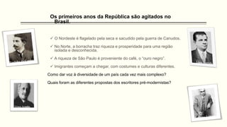 Os primeiros anos da República são agitados no
Brasil.
 O Nordeste é flagelado pela seca e sacudido pela guerra de Canudos.
 No Norte, a borracha traz riqueza e prosperidade para uma região
isolada e desconhecida.
 A riqueza de São Paulo é proveniente do café, o “ouro negro”.
 Imigrantes começam a chegar, com costumes e culturas diferentes.
Como dar voz à diversidade de um país cada vez mais complexo?
Quais foram as diferentes propostas dos escritores pré-modernistas?
 