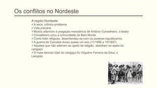 Os conflitos no Nordeste
A região Nordeste
A seca: crônico problema
Vida precária
Muitos aderiram à pregação messiânica de Antônio Conselheiro, o beato
Conselheiro criou a comunidade de Belo Monte.
Como líder religioso, desentendeu-se com os poderes republicanos.
A guerra de Canudos durou quase um ano (11/1896 a 10/1897)
Aqueles que não aderiam ao apelo da religião, atendiam ao apelo do
cangaço
O mais famoso líder do cangaço foi Virgulino Ferreira da Silva, o
Lampião
 