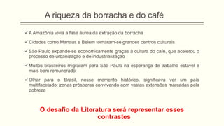 A riqueza da borracha e do café
A Amazônia vivia a fase áurea da extração da borracha
Cidades como Manaus e Belém tornaram-se grandes centros culturais
São Paulo expande-se economicamente graças à cultura do café, que acelerou o
processo de urbanização e de industrialização
Muitos brasileiros migraram para São Paulo na esperança de trabalho estável e
mais bem remunerado
Olhar para o Brasil, nesse momento histórico, significava ver um país
multifacetado: zonas prósperas convivendo com vastas extensões marcadas pela
pobreza
O desafio da Literatura será representar esses
contrastes
 