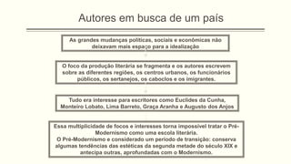 O foco da produção literária se fragmenta e os autores escrevem
sobre as diferentes regiões, os centros urbanos, os funcionários
públicos, os sertanejos, os caboclos e os imigrantes.
As grandes mudanças políticas, sociais e econômicas não
deixavam mais espaço para a idealização
Autores em busca de um país
Tudo era interesse para escritores como Euclides da Cunha,
Monteiro Lobato, Lima Barreto, Graça Aranha e Augusto dos Anjos
Essa multiplicidade de focos e interesses torna impossível tratar o Pré-
Modernismo como uma escola literária.
O Pré-Modernismo e considerado um período de transição: conserva
algumas tendências das estéticas da segunda metade do século XIX e
antecipa outras, aprofundadas com o Modernismo.
 