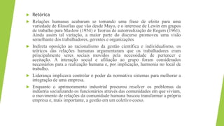  Retórica
 Relações humanas acabaram se tornando uma frase de efeito para uma
variedade de filosofias que vão desde Mayo, e o interesse de Lewin em grupos
de trabalho para Maslow (1954) e Teorias de autorrealização de Rogers (1961).
Ainda assim tal variação, a maior parte do discurso promoveu uma visão
semelhante dos trabalhadores, gerentes e organizações
 Indireta oposição ao racionalismo da gestão científica e individualismo, os
teóricos das relações humanas argumentaram que os trabalhadores eram
principalmente seres sociais movidos pela necessidade de pertencer e
aceitação. A interação social e afiliação ao grupo foram considerados
necessários para a realização humana e, por implicação, harmonia no local de
trabalho.
 Liderança implicava controlar o poder da normativa sistemas para melhorar a
integração de uma empresa.
 Enquanto o aprimoramento industrial procurou resolver os problemas da
indústria socializando os funcionários através das comunidades em que viviam,
o movimento de relações da comunidade humana buscou transformar a própria
empresa e, mais importante, a gestão em um coletivo coeso.
 