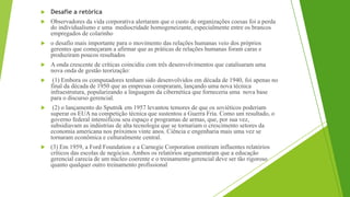  Desafie a retórica
 Observadores da vida corporativa alertaram que o custo de organizações coesas foi a perda
do individualismo e uma mediocridade homogeneizante, especialmente entre os brancos
empregados de colarinho
 o desafio mais importante para o movimento das relações humanas veio dos próprios
gerentes que começaram a afirmar que as práticas de relações humanas foram caras e
produziram poucos resultados
 A onda crescente de críticas coincidiu com três desenvolvimentos que catalisaram uma
nova onda de gestão teorização:
 (1) Embora os computadores tenham sido desenvolvidos em década de 1940, foi apenas no
final da década de 1950 que as empresas compraram, lançando uma nova técnica
infraestrutura, popularizando a linguagem da cibernética que forneceria uma nova base
para o discurso gerencial.
 (2) o lançamento do Sputnik em 1957 levantou temores de que os soviéticos poderiam
superar os EUA na competição técnica que sustentou a Guerra Fria. Como um resultado, o
governo federal intensificou seu espaço e programas de armas, que, por sua vez,
subsidiavam as indústrias de alta tecnologia que se tornariam o crescimento setores da
economia americana nos próximos vinte anos. Ciência e engenharia mais uma vez se
tornaram econômica e culturalmente central.
 (3) Em 1959, a Ford Foundation e a Carnegie Corporation emitiram influentes relatórios
críticos das escolas de negócios. Ambos os relatórios argumentaram que a educação
gerencial carecia de um núcleo coerente e o treinamento gerencial deve ser tão rigoroso
quanto qualquer outro treinamento profissional
 