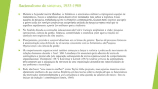 Racionalismo de sistemas, 1955-1980
 Durante a Segunda Guerra Mundial, os britânicos e americanos militares empregaram equipes de
matemáticos, físicos e estatísticos para desenvolver metadados para salvar a logística. Essas
equipes de pesquisa, trabalhando com os primeiros computadores, tiveram tanto sucesso que após
a guerra cada dos serviços estabeleceu sua própria unidade de pesquisa operacional que se
espalhou rapidamente a partir dos militares para a indústria
 No final do década as comissões educacionais da Ford e Carnegie ampliaram a visão: pesquisa
operacional, ciência da gestão, finanças, contabilidade e estatística eram agora o núcleo do
currículo nos negócios de elite escolas.
 Planejamento, previsão e controle deveriam ser os lemas do gerente. Teorias de processo forneceu
à administração uma definição de si mesma consistente com as ferramentas da Pesquisa
Operacional e da ciência da gestão
 O comportamento organizacional também começou a lançar a retórica e práticas do movimento de
relações humanas durante o final 1960. A mudança foi anunciada pelo advento de teoria da
contingência e promovida pela separação subsequente da teoria organizacional de comportamento
organizacional. Thompson (1967), Lawrence e Lorsch (1967) e outros teóricos da contingência
proclamaram que a adequação da estrutura de uma organização dependia nas especificidades de
seu ambiente e tecnologia
 Pode não haver "uma maneira melhor", como Taylor tinha proposto, mas algumas maneiras eram
claramente melhores do que outras. Implícita em tais teorias estava a noção de que os funcionários
são motivados instrumentalmente e que a eficiência é uma questão de cálculos de meios / fins ou
índices de indução / contribuição (Simon, 1960)
 