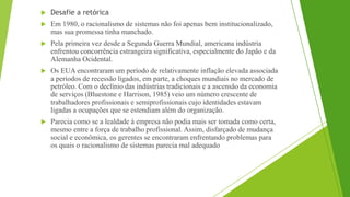  Desafie a retórica
 Em 1980, o racionalismo de sistemas não foi apenas bem institucionalizado,
mas sua promessa tinha manchado.
 Pela primeira vez desde a Segunda Guerra Mundial, americana indústria
enfrentou concorrência estrangeira significativa, especialmente do Japão e da
Alemanha Ocidental.
 Os EUA encontraram um período de relativamente inflação elevada associada
a períodos de recessão ligados, em parte, a choques mundiais no mercado de
petróleo. Com o declínio das indústrias tradicionais e a ascensão da economia
de serviços (Bluestone e Harrison, 1985) veio um número crescente de
trabalhadores profissionais e semiprofissionais cujo identidades estavam
ligadas a ocupações que se estendiam além do organização.
 Parecia como se a lealdade à empresa não podia mais ser tomada como certa,
mesmo entre a força de trabalho profissional. Assim, disfarçado de mudança
social e econômica, os gerentes se encontraram enfrentando problemas para
os quais o racionalismo de sistemas parecia mal adequado
 