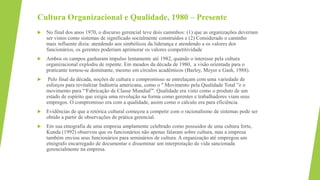 Cultura Organizacional e Qualidade, 1980 – Presente
 No final dos anos 1970, o discurso gerencial teve dois caminhos: (1) que as organizações deveriam
ser vistos como sistemas de significado socialmente construídos e (2) Considerado o caminho
mais influente dizia: atendendo aos simbólicos da liderança e atendendo a os valores dos
funcionários, os gerentes poderiam aprimorar os valores competitividade
 Ambos os campos ganharam impulso lentamente até 1982, quando o interesse pela cultura
organizacional explodiu de repente. Em meados da década de 1980, a visão orientada para o
praticante tornou-se dominante, mesmo em círculos acadêmicos (Barley, Meyer e Gash, 1988).
 Pelo final da década, noções de cultura e compromisso se entrelaçam com uma variedade de
esforços para revitalizar Indústria americana, como o '' Movimento pela Qualidade Total ”e o
movimento para '“Fabricação de Classe Mundial”'. Qualidade era visto como o produto de um
estado de espírito que exigia uma revolução na forma como gerentes e trabalhadores viam seus
empregos. O compromisso era com a qualidade, assim como o cálculo era para eficiência.
 Evidências de que a retórica cultural começou a competir com o racionalismo de sistemas pode ser
obtido a partir de observações de prática gerencial.
 Em sua etnografia de uma empresa amplamente celebrado como possuidor de uma cultura forte,
Kunda (1992) observou que os funcionários não apenas falaram sobre cultura, mas a empresa
também enviou seus funcionários para seminários de cultura. A organização até empregou um
etnógrafo encarregado de documentar e disseminar um interpretação de vida sancionada
gerencialmente na empresa.
 