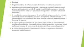  Retórica
 Os popularizadores da cultura atacaram abertamente os sistemas racionalismo
 Os proponentes da cultura afirmaram que a sistematização desenfreada representou
poucos problemas em um período de superávit e estabilidade, mas que os custos de
confiar em controles sistêmicos se materializaram quando os ambientes se tornaram
turbulentos.
 O postulado dos retornos decrescentes da racionalidade subscreveu primeiro princípio
da teoria da cultura: desempenho econômico em ambientes turbulentos requer o
compromisso de funcionários que não fazem distinção entre seus próprios bem-estar e
bem-estar da empresa
 O segundo princípio da retórica era que culturas fortes podem ser conscientemente
projetadas e manipuladas. Iluminados gestores foram considerados capazes não apenas
de formular sistemas de valores, mas de incutir esses valores em seus funcionários
 O terceiro princípio era que conformidade de valores e compromisso emocional
promoveria ganho financeiro.
 