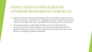 EXPLICANDO ALTERNAÇÕES NO
TENOR DE PENSAMENTO GERENCIAL
 Depois de examinar a literatura antropológica sobre cultura dualismo, Maybury-Lewis
(1989) concluiu que a "alternância" ou “'segregação temporal” faz parte de um pequeno
conjunto de estratégias pelo qual as sociedades têm procurado gerenciar incomensura.
 A segregação temporal enfatiza polos alternativos de uma antinomia durante
sucessivos períodos de tempo. Maybury-Lewis observou que alternância tem sido
particularmente proeminente em Culturas anglo-americanas onde, entre outras coisas,
subscreve a instituição da política bipartidária.
 