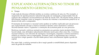 EXPLICANDO ALTERNAÇÕES NO TENOR DE
PENSAMENTO GERENCIAL
 Tempo
Cada onda de discurso refletido moldou os eventos e práticas de uma era. Por exemplo, o
surgimento do aperfeiçoamento industrial não pode ser totalmente compreendido fora do
contexto das condições socioeconômicas do final do século XIX. Da mesma forma, pode-se
dificilmente imaginar como as imagens e técnicas de sistemas o racionalismo poderia ter se
desenvolvido sem o computador.
O momento do normativo e racional surtos podem ser melhor explicados por um processo
que explicitamente eliciam a retórica normativa durante certos momentos e retórica
racional durante outros. Expansões e contrações da economia pode ser esse processo.
Retóricas racional e retóricas normativas prometem aos gerentes maior produtividade e
lucratividade, mas defendem radicalmente diferente meios para obter esses fins. A retórica
racional enfatiza o uso eficiente de estruturas e tecnologias, enquanto a retórica normativa
enfatiza as relações com os empregados. Portanto, pode-se argumentam que a retórica
racional deve surgir quando a lucratividade parece mais estreitamente ligada à gestão do
capital.
Por outro lado, a retórica normativa deve surgir quando a rentabilidade parece depender
mais da gestão de trabalho
 