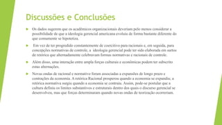 Discussões e Conclusões
 Os dados sugerem que os acadêmicos organizacionais deveriam pelo menos considerar a
possibilidade de que a ideologia gerencial americana evoluiu de forma bastante diferente do
que comumente se hipotetiza.
 Em vez de ter progredido constantemente de coercitivo para racionais e, em seguida, para
concepções normativas de controle, a ideologia gerencial pode ter sido elaborada em surtos
de retórica que alternadamente celebravam formas normativas e racionais de controle.
 Além disso, uma interação entre ampla forças culturais e econômicas podem ter subscrito
estas alternações.
 Novas ondas de racional e normativo foram associadas a expansões de longo prazo e
contrações da economia. A retórica Racional prosperou quando a economia se expandiu; a
retórica normativa surgiu quando a economia se contraiu. Assim, pode-se postular que a
cultura definiu os limites substantivos e estruturais dentro dos quais o discurso gerencial se
desenvolveu, mas que forças determinaram quando novas ondas de teorização ocorreriam.
 
