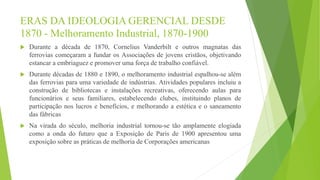 ERAS DA IDEOLOGIA GERENCIAL DESDE
1870 - Melhoramento Industrial, 1870-1900
 Durante a década de 1870, Cornelius Vanderbilt e outros magnatas das
ferrovias começaram a fundar os Associações de jovens cristãos, objetivando
estancar a embriaguez e promover uma força de trabalho confiável.
 Durante décadas de 1880 e 1890, o melhoramento industrial espalhou-se além
das ferrovias para uma variedade de indústrias. Atividades populares incluiu a
construção de bibliotecas e instalações recreativas, oferecendo aulas para
funcionários e seus familiares, estabelecendo clubes, instituindo planos de
participação nos lucros e benefícios, e melhorando a estética e o saneamento
das fábricas
 Na virada do século, melhoria industrial tornou-se tão amplamente elogiada
como a onda do futuro que a Exposição de Paris de 1900 apresentou uma
exposição sobre as práticas de melhoria de Corporações americanas
 