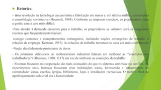 Retórica.
- uma revolução na tecnologia que permitiu a fabricação em massa e, em última análise, crescimento
e consolidação corporativa (Hounseli, 1984). Conforme as empresas cresciam, os proprietários viam
a gestão cara a cara mais difícil.
-Para atender à demanda crescente para o trabalho, os proprietários se voltaram para os imigrantes
recentes que frequentemente traziam
consigo costumes e comportamentos estrangeiros, incluindo noções estrangeiras de trabalho e
relações de emprego (Korman, 1967). As relações de trabalho tornaram-se cada vez mais conflituosas
-Noção decididamente protestante de dever
- Os primeiros defensores do melhoramento industrial falaram em melhorar as “'condições dos
trabalhadores”'(Olmstead, 1900: 1117) em vez de melhorar as condições do trabalho
- Sistemas baseados na cooperação são mais avançados do que os sistemas com base no conflito. Os
experimentos mais famosos buscaram criar instituições totais, fornecendo a infraestrutura de
comunidade: casas, escolas, igrejas, bibliotecas, lojas e instalações recreativas. O motivo final do
aperfeiçoamento industrial era a lucratividade
 