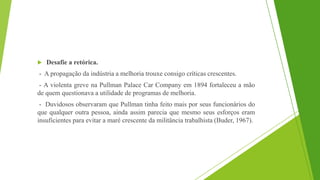  Desafie a retórica.
- A propagação da indústria a melhoria trouxe consigo críticas crescentes.
- A violenta greve na Pullman Palace Car Company em 1894 fortaleceu a mão
de quem questionava a utilidade de programas de melhoria.
- Duvidosos observaram que Pullman tinha feito mais por seus funcionários do
que qualquer outra pessoa, ainda assim parecia que mesmo seus esforços eram
insuficientes para evitar a maré crescente da militância trabalhista (Buder, 1967).
 