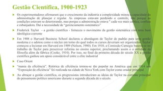 Gestão Científica, 1900-1923
 Os experimentadores afirmaram que o crescimento da indústria a complexidade minou a capacidade da
administração de planejar e regular. As empresas estavam perdendo o controle, não porque as
condições estavam se deteriorando, mas porque a administração estava '' cada vez mais caótica, confusa
e esbanjadora. Daí a necessidade de “gerenciamento sistemático”
 Frederick Taylor - a gestão científica - forneceu o movimento da gestão sistemática com uma base
ideológica coerente
 Em 1908 o Harvard Business School declarou a abordagem de Taylor de padrão para uma gestão
moderna e o adotou como o núcleo em torno do qual todos os cursos deveriam ser organizados. Taylor
começou a lecionar em Harvard em 1909 (Nelson, 1980). Em 1910, a Comissão Carnegie baseou-se no
trabalho de Taylor para prescrever reforma no ensino superior, proclamando assim o a utilidade da
filosofia além da fábrica (Cooke, 1910). Por isso, no final da primeira década do século XX a gestão
científica ganhou um apoio considerável entre a elite industrial
 Caso Orient
 “mania da eficiência”. Retórica de eficiência tornou-se tão popular na América que em 1914 um
“Exposição de eficiência” foi realizada na cidade de Nova York com Taylor como orador principal
 Ao abraçar a gestão científica, os progressistas introduziram as ideias de Taylor na corrente principal
do pensamento político americano durante a segunda década de o século.
 