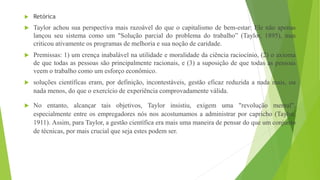  Retórica
 Taylor achou sua perspectiva mais razoável do que o capitalismo de bem-estar: Ele não apenas
lançou seu sistema como um "Solução parcial do problema do trabalho” (Taylor, 1895), mas
criticou ativamente os programas de melhoria e sua noção de caridade.
 Premissas: 1) um crença inabalável na utilidade e moralidade da ciência raciocínio, (2) o axioma
de que todas as pessoas são principalmente racionais, e (3) a suposição de que todas as pessoas
veem o trabalho como um esforço econômico.
 soluções científicas eram, por definição, incontestáveis, gestão eficaz reduzida a nada mais, ou
nada menos, do que o exercício de experiência comprovadamente válida.
 No entanto, alcançar tais objetivos, Taylor insistiu, exigem uma "revolução mental",
especialmente entre os empregadores nós nos acostumamos a administrar por capricho (Taylor,
1911). Assim, para Taylor, a gestão científica era mais uma maneira de pensar do que um conjunto
de técnicas, por mais crucial que seja estes podem ser.
 