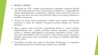 Desafie a retórica
 na década de 1920, estudos governamentais respeitados lançaram dúvidas
sobre Reivindicações de Taylor. O movimento de eficiência e incapacidade de
reduzir substancialmente o desperdício e diminuir custos, como bem como seu
fracasso mais óbvio em trazer uma industrial utopia, levou muitos defensores a
modificar sua postura.
 devotos de Taylor tinham começaram a admitir que a gestão científica não
resolveria os males da indústria. Devendo-se prestar atenção aos “fatores
humanos”
 Após a guerra, outros tayloristas, notavelmente Morris L. Cooke, quebrou
dramaticamente com a gestão científica ortodoxa apoiando a negociação
coletiva e sindicato participação na governança corporativa (Cooke, 1920).
Pelo início da década de 1920, até mesmo a Taylor Society havia começado a
defender uma postura mais conciliatória em relação ao trabalho organizado
(Haber, 1964).
 Estimulado em parte pelo medo da Revolução bolchevique, os industriais
demonstraram uma nova vontade para cooperar com o trabalho.
 