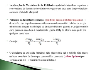    Implicações da Maximização da Utilidade – cada indivíduo deve organizar o
    seu consumo de forma a que o último euro gasto em cada bem lhe proporcione
    a mesma Utilidade Marginal

   Princípio da Igualdade Marginal (condição para a utilidade máxima) →
    de acordo com o qual um consumidor com rendimento fixo e dados os preços
    de mercado atingirá a satisfação ou utilidade máxima quando a UMg do último
    euro gasto em cada bem é exactamente igual à UMg do último euro gasto em
    qualquer outro bem

   Ou seja:



   O quociente da utilidade marginal pelo preço deve ser o mesmo para todos
    os bens no cabaz de bens que consumidor consome (cabaz óptimo) por
    forma a que ele → maximize a sua utilidade
 