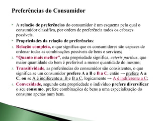 Preferências do Consumidor

    A relação de preferências do consumidor é um esquema pelo qual o
     consumidor classifica, por ordem de preferência todos os cabazes
     possíveis.
    Propriedades da relação de preferências:
1.   Relação completa, o que significa que os consumidores são capazes de
     ordenar todas as combinações possíveis de bens e serviços;
2.   “Quanto mais melhor”, esta propriedade significa, ceteris paribus, que
     maior quantidade do bem é preferível a menor quantidade do mesmo;
3.   Transitividade, as preferências do consumidor são consistentes, o que
     significa se um consumidor prefere A a B e B a C, então → prefere A a
     C, ou se A é indiferente a B e B a C, logicamente → A é indiferente a C;
4.   Convexidade, segundo esta propriedade o indivíduo prefere diversificar
     o seu consumo, prefere combinações de bens a uma especialização do
     consumo apenas num bem.
 