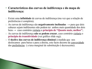     Características das curvas de indiferença e do mapa de
     indiferença:

1.   Existe uma infinidade de curvas de indiferença (ma vez que a relação de
     preferências é completa);
2.   As curvas de indiferença são negativamente inclinadas → para que dois
     cabazes sejam indiferentes não podem ter ambos mais quantidade dos dois
     bens → caso contrário violaria o principio de “Quanto mais, melhor”;
3.   As curvas de indiferença não se podem cruzar, caso contrário violaria o
     principio da transitividade (ver gráfico slide seg);
4.   O declive das curvas de indiferença diminui à medida que nos
     deslocamos para baixo e para a direita, este facto decorre da convexidade
     das preferências ( a taxa marginal de substituição é decrescente).
 