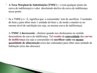    A Taxa Marginal de Substituição (TMSC) – é (em qualquer ponto da
    curva de indiferença) o valor absolutodo declive da curva de indiferença
    nesse ponto

   Se a TMSCy:x =2, significa que: o consumidor tem de sacrificar 2 unidades
    do bem y para obter mais 1 unidade do bem x, de modo a manter-se no
    mesmo nível de satisfação (ou seja, na mesma curva de indiferença).

    A TMSC é decrescente - diminui quando nos deslocamos no sentido
    descendente da curva de indiferença. Tal resulta da convexidade das curvas
    de indiferença (ou seja o consumidor irá sacrificar cada vez menor
    quantidade de alimentação (eixo das ordenadas) para obter uma unidade de
    habitação (eixo das abcissas)
 