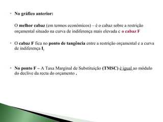    No gráfico anterior:

    O melhor cabaz (em termos económicos) – é o cabaz sobre a restrição
    orçamental situado na curva de indiferença mais elevada c o cabaz F

   O cabaz F fica no ponto de tangência entre a restrição orçamental e a curva
    de indiferença I2



   No ponto F – A Taxa Marginal de Substituição (TMSC) é igual ao módulo
    do declive da recta do orçamento .
 