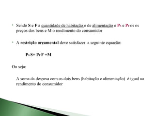    Sendo S e F a quantidade de habitação e de alimentação e PS e PF os os
    preços dos bens e M o rendimento do consumidor

   A restrição orçamental deve satisfazer a seguinte equação:

         PS S+ PF F =M

Ou seja:

    A soma da despesa com os dois bens (habitação e alimentação) é igual ao
    rendimento do consumidor
 