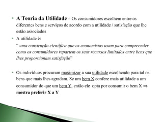    A Teoria da Utilidade – Os consumidores escolhem entre os
    diferentes bens e serviços de acordo com a utilidade / satisfação que lhe
    estão associados
   A utilidade é:
    “ uma construção científica que os economistas usam para compreender
    como os consumidores repartem os seus recursos limitados entre bens que
    lhes proporcionam satisfação”


   Os indivíduos procuram maximizar a sua utilidade escolhendo para tal os
    bens que mais lhes agradam. Se um bem X confere mais utilidade a um
    consumidor do que um bem Y, então ele opta por consumir o bem X ⇒
    mostra preferir X a Y
 