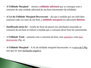    A Utilidade Marginal – mostra a utilidade adicional que se consegue com o
    consumo de uma unidade adicional de um bem (incremento da utilidade)

   A Lei da Utilidade Marginal Decrescente – diz que à medida que um indivíduo
    consome cada vez mais de um bem, a utilidade marginal (ou adicional) diminui.

   Justificação desta lei – resulta do facto do prazer (ou satisfação) associado ao
    consumo de um bem se reduzir à medida que o consumo desse bem for aumentando.

   A Utilidade Total – aumenta com o consumo do bem, mas aumenta a uma taxa
    decrescente (fig. a).

   A Utilidade Marginal – A lei da utilidade marginal decrescente ⇒ a curva da UMg
    tem que ter uma inclinação negativa
 