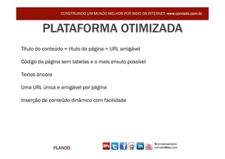 CONSTRUINDO UM MUNDO MELHOR POR MEIO DA INTERNET: www.conrado.com.br



         PLATAFORMA OTIMIZADA
Título do conteúdo = título da página = URL amigável

Código da página sem tabelas e o mais enxuto possível

Textos âncora

Uma URL única e amigável por página

Inserção de conteúdo dinâmico com facilidade




                                                               @conradoadolpho
                PLANOB                                         conrado@8ps.com
 
