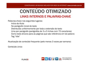 CONSTRUINDO UM MUNDO MELHOR POR MEIO DA INTERNET: www.conrado.com.br



            CONTEÚDO OTIMIZADO
            LINKS INTERNOS E PALAVRAS-CHAVE
Palavras-chave nos seguintes lugares:
   Início do título
   No parágrafo inicial do texto
   Distribuída uniformemente por toda a extensão do texto
   Uma por parágrafo (parágrafos de 3 a 5 linhas com 70 caracteres)
   Como texto âncora para as páginas que são referência em tal palavra
   Tag “title”

Atualização de conteúdo frequente (pelo menos 3 vezes por semana)

Conteúdo único




                                                              @conradoadolpho
              PLANOB                                          conrado@8ps.com
 