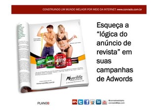CONSTRUINDO UM MUNDO MELHOR POR MEIO DA INTERNET: www.conrado.com.br




                                      Esqueça a
                                      “lógica do
                                      anúncio de
                                      revista” em
                                      suas
                                      campanhas
                                      de Adwords

                                               @conradoadolpho
PLANOB                                         conrado@8ps.com
 