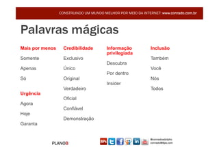 CONSTRUINDO UM MUNDO MELHOR POR MEIO DA INTERNET: www.conrado.com.br



Palavras mágicas
Mais por menos     Credibilidade        Informação            Inclusão
                                        privilegiada
Somente            Exclusivo                                  Também
                                        Descubra
Apenas             Único                                      Você
                                        Por dentro
Só                 Original                                   Nós
                                        Insider
                   Verdadeiro                                 Todos
Urgência
                   Oficial
Agora
                   Confiável
Hoje
                   Demonstração
Garanta


                                                              @conradoadolpho
            PLANOB                                            conrado@8ps.com
 