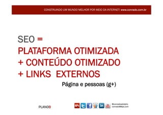 CONSTRUINDO UM MUNDO MELHOR POR MEIO DA INTERNET: www.conrado.com.br




SEO =
PLATAFORMA OTIMIZADA
+ CONTEÚDO OTIMIZADO
+ LINKS EXTERNOS
                 Página e pessoas (g+)


                                                   @conradoadolpho
    PLANOB                                         conrado@8ps.com
 