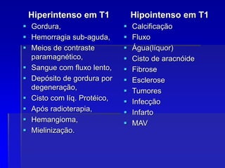 Hiperintenso em T1
 Gordura,
 Hemorragia sub-aguda,
 Meios de contraste
paramagnético,
 Sangue com fluxo lento,
 Depósito de gordura por
degeneração,
 Cisto com líq. Protéico,
 Após radioterapia,
 Hemangioma,
 Mielinização.
Hipointenso em T1
 Calcificação
 Fluxo
 Água(líquor)
 Cisto de aracnóide
 Fibrose
 Esclerose
 Tumores
 Infecção
 Infarto
 MAV
 